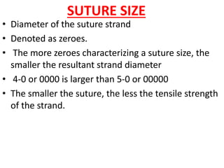 SUTURE SIZE
• Diameter of the suture strand
• Denoted as zeroes.
• The more zeroes characterizing a suture size, the
smaller the resultant strand diameter
• 4-0 or 0000 is larger than 5-0 or 00000
• The smaller the suture, the less the tensile strength
of the strand.
 