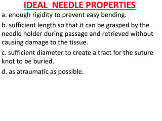IDEAL NEEDLE PROPERTIES
a. enough rigidity to prevent easy bending.
b. sufficient length so that it can be grasped by the
needle holder during passage and retrieved without
causing damage to the tissue.
c. sufficient diameter to create a tract for the suture
knot to be buried.
d. as atraumatic as possible.
 