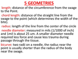 5 GEOMETRIES
length: distance of the circumference from the swage
to the Point.
chord length: distance of the straight line from the
swage to the point (which determines the width of the
bite).
radius: length of the line from the center of the circle
needle diameter: measured in mils (1/1000 of inch)
and 1mil is about 25 um. A smaller diameter needle
required less force and cause less trauma during
passage through the tissue.
bicurve: two radii on a needle, the radius near the
point is usually shorter than the radius of the body
near the swage.
 