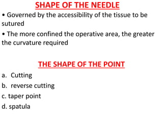 SHAPE OF THE NEEDLE
• Governed by the accessibility of the tissue to be
sutured
• The more confined the operative area, the greater
the curvature required
THE SHAPE OF THE POINT
a. Cutting
b. reverse cutting
c. taper point
d. spatula
 