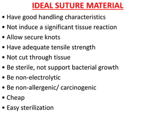 IDEAL SUTURE MATERIAL
• Have good handling characteristics
• Not induce a significant tissue reaction
• Allow secure knots
• Have adequate tensile strength
• Not cut through tissue
• Be sterile, not support bacterial growth
• Be non-electrolytic
• Be non-allergenic/ carcinogenic
• Cheap
• Easy sterilization
 