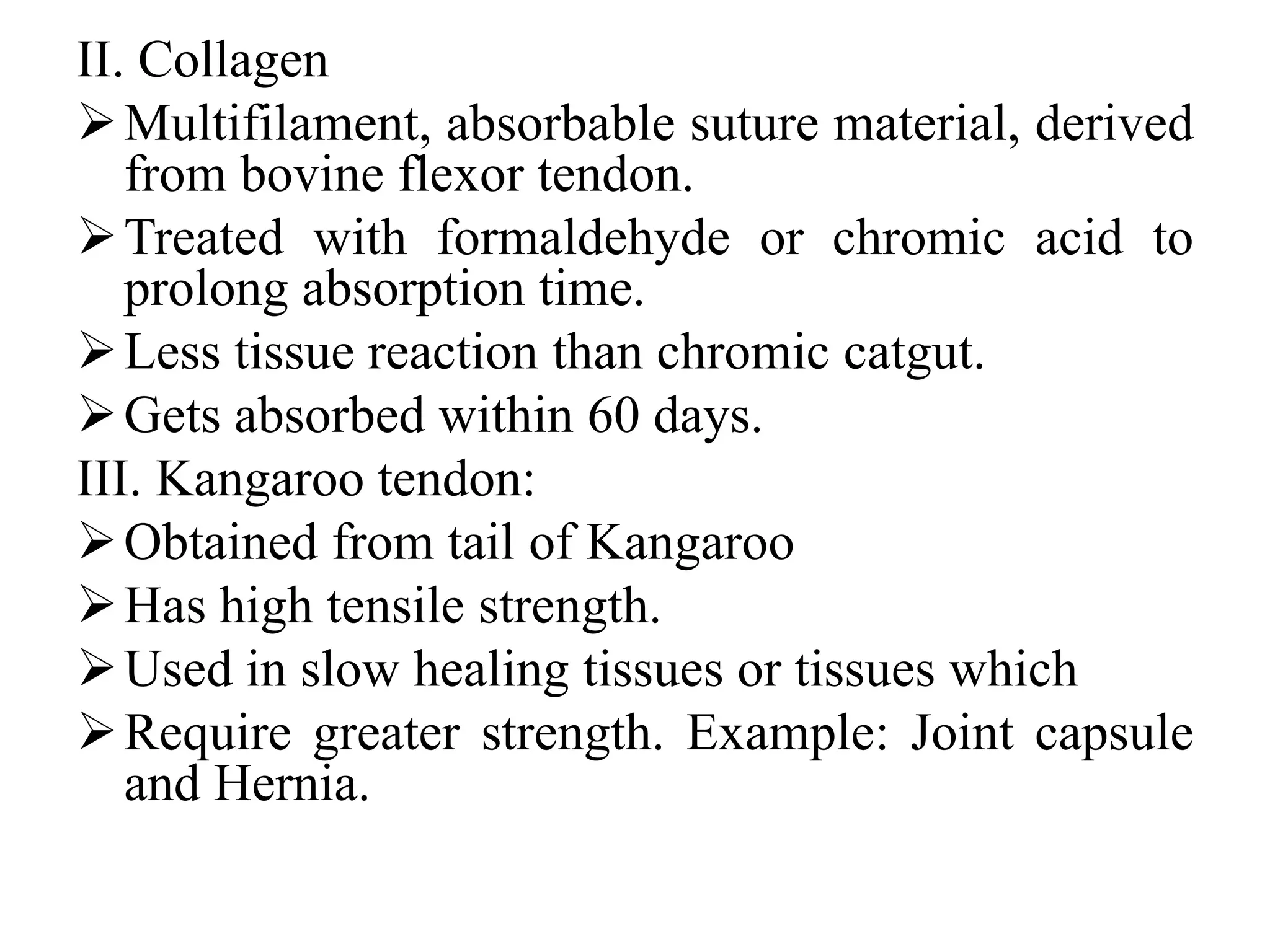 II. Collagen
Multifilament, absorbable suture material, derived
from bovine flexor tendon.
Treated with formaldehyde or chromic acid to
prolong absorption time.
Less tissue reaction than chromic catgut.
Gets absorbed within 60 days.
III. Kangaroo tendon:
Obtained from tail of Kangaroo
Has high tensile strength.
Used in slow healing tissues or tissues which
Require greater strength. Example: Joint capsule
and Hernia.
 