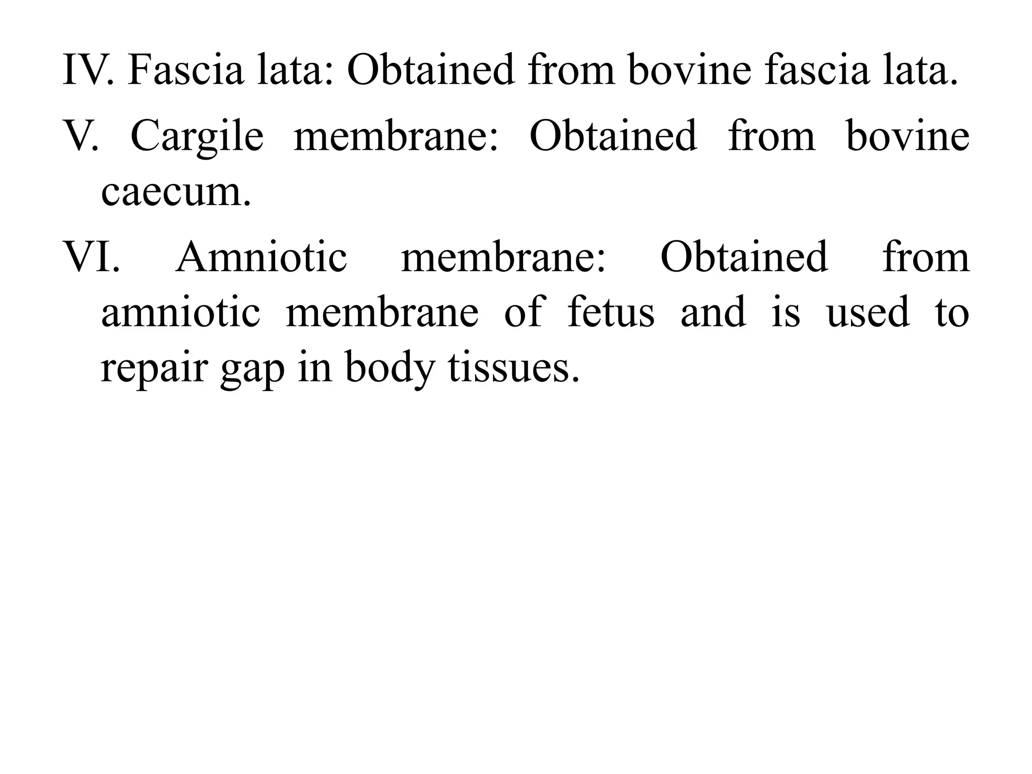 IV. Fascia lata: Obtained from bovine fascia lata.
V. Cargile membrane: Obtained from bovine
caecum.
VI. Amniotic membrane: Obtained from
amniotic membrane of fetus and is used to
repair gap in body tissues.
 