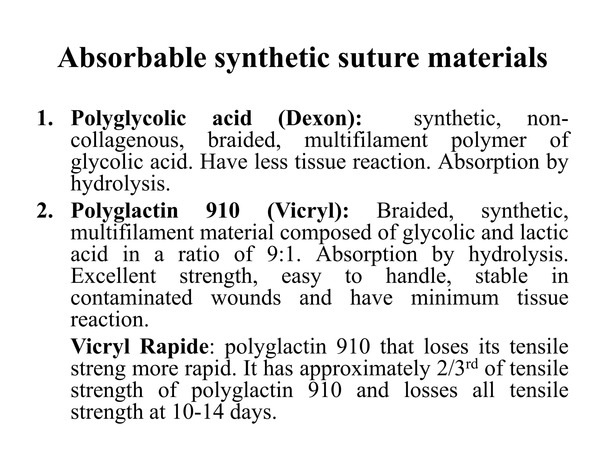 Absorbable synthetic suture materials
1. Polyglycolic acid (Dexon): synthetic, non-
collagenous, braided, multifilament polymer of
glycolic acid. Have less tissue reaction. Absorption by
hydrolysis.
2. Polyglactin 910 (Vicryl): Braided, synthetic,
multifilament material composed of glycolic and lactic
acid in a ratio of 9:1. Absorption by hydrolysis.
Excellent strength, easy to handle, stable in
contaminated wounds and have minimum tissue
reaction.
Vicryl Rapide: polyglactin 910 that loses its tensile
streng more rapid. It has approximately 2/3rd of tensile
strength of polyglactin 910 and losses all tensile
strength at 10-14 days.
 
