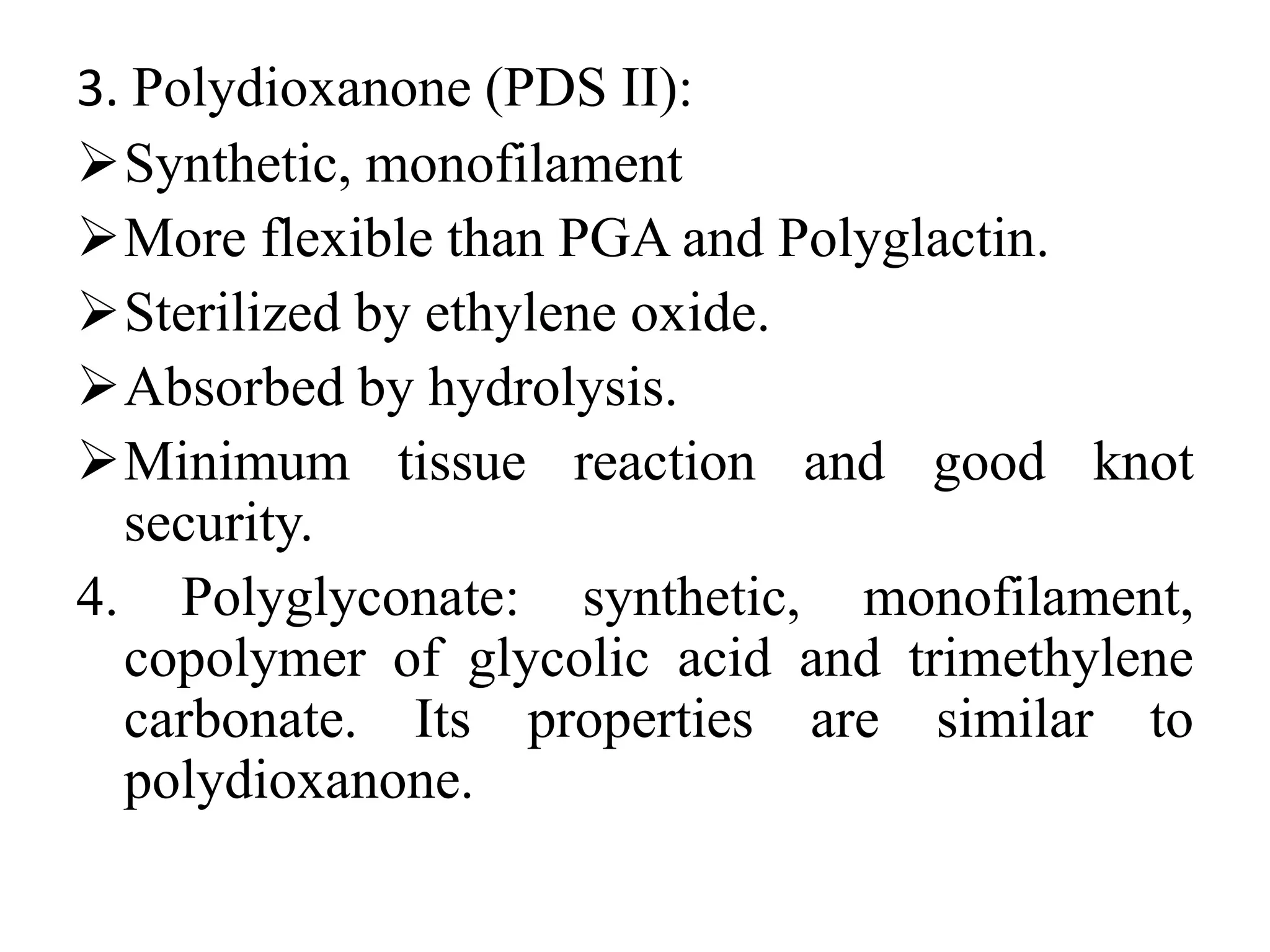 3. Polydioxanone (PDS II):
Synthetic, monofilament
More flexible than PGA and Polyglactin.
Sterilized by ethylene oxide.
Absorbed by hydrolysis.
Minimum tissue reaction and good knot
security.
4. Polyglyconate: synthetic, monofilament,
copolymer of glycolic acid and trimethylene
carbonate. Its properties are similar to
polydioxanone.
 