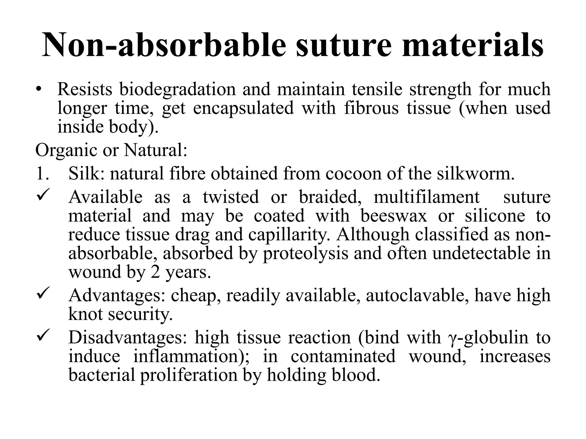 Non-absorbable suture materials
• Resists biodegradation and maintain tensile strength for much
longer time, get encapsulated with fibrous tissue (when used
inside body).
Organic or Natural:
1. Silk: natural fibre obtained from cocoon of the silkworm.
 Available as a twisted or braided, multifilament suture
material and may be coated with beeswax or silicone to
reduce tissue drag and capillarity. Although classified as non-
absorbable, absorbed by proteolysis and often undetectable in
wound by 2 years.
 Advantages: cheap, readily available, autoclavable, have high
knot security.
 Disadvantages: high tissue reaction (bind with γ-globulin to
induce inflammation); in contaminated wound, increases
bacterial proliferation by holding blood.
 
