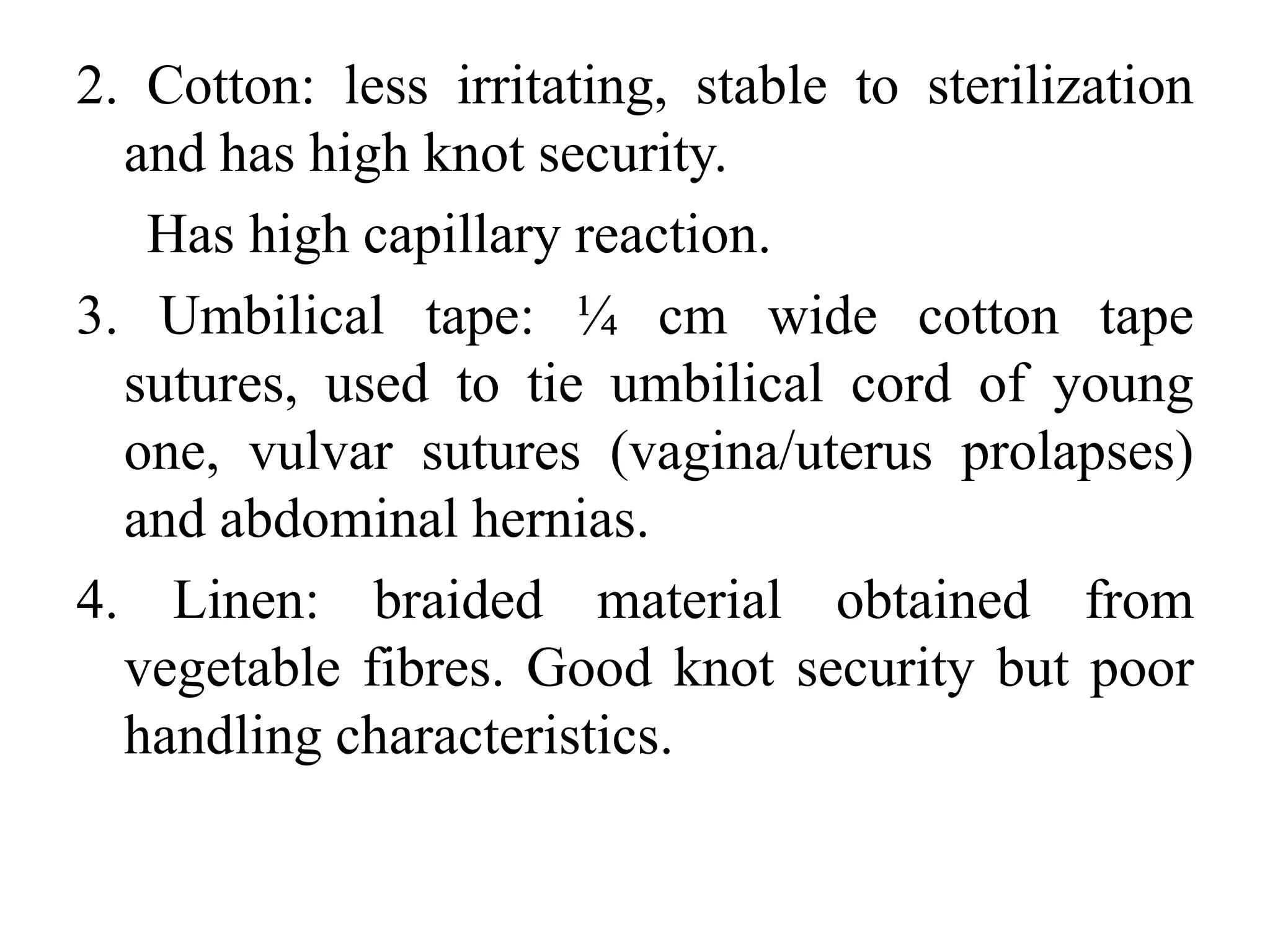 2. Cotton: less irritating, stable to sterilization
and has high knot security.
Has high capillary reaction.
3. Umbilical tape: ¼ cm wide cotton tape
sutures, used to tie umbilical cord of young
one, vulvar sutures (vagina/uterus prolapses)
and abdominal hernias.
4. Linen: braided material obtained from
vegetable fibres. Good knot security but poor
handling characteristics.
 