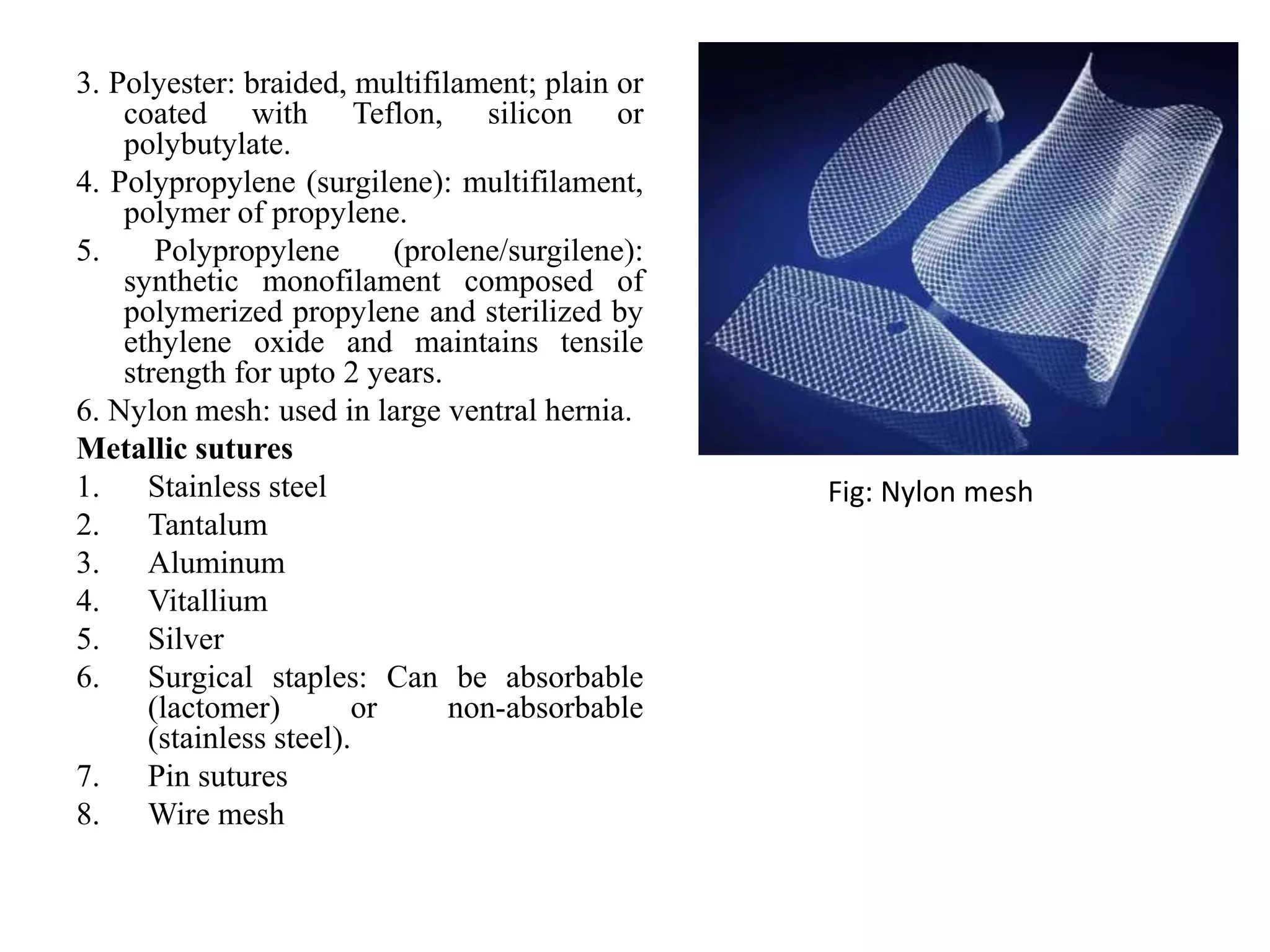 3. Polyester: braided, multifilament; plain or
coated with Teflon, silicon or
polybutylate.
4. Polypropylene (surgilene): multifilament,
polymer of propylene.
5. Polypropylene (prolene/surgilene):
synthetic monofilament composed of
polymerized propylene and sterilized by
ethylene oxide and maintains tensile
strength for upto 2 years.
6. Nylon mesh: used in large ventral hernia.
Metallic sutures
1. Stainless steel
2. Tantalum
3. Aluminum
4. Vitallium
5. Silver
6. Surgical staples: Can be absorbable
(lactomer) or non-absorbable
(stainless steel).
7. Pin sutures
8. Wire mesh
Fig: Nylon mesh
 