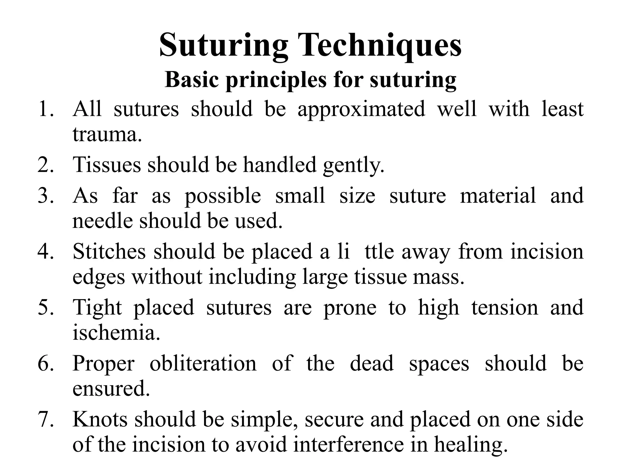 Suturing Techniques
Basic principles for suturing
1. All sutures should be approximated well with least
trauma.
2. Tissues should be handled gently.
3. As far as possible small size suture material and
needle should be used.
4. Stitches should be placed a li ttle away from incision
edges without including large tissue mass.
5. Tight placed sutures are prone to high tension and
ischemia.
6. Proper obliteration of the dead spaces should be
ensured.
7. Knots should be simple, secure and placed on one side
of the incision to avoid interference in healing.
 
