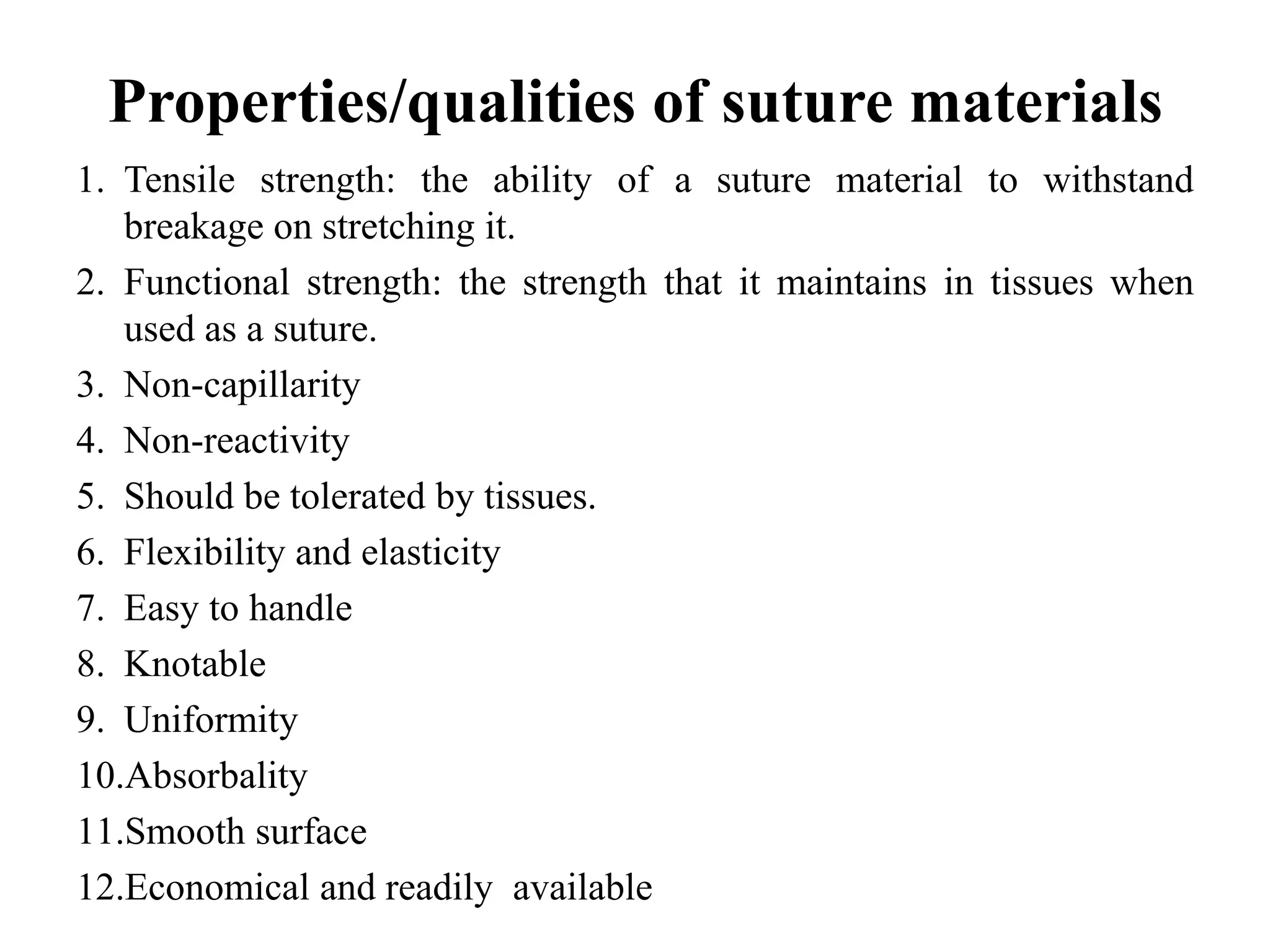 Properties/qualities of suture materials
1. Tensile strength: the ability of a suture material to withstand
breakage on stretching it.
2. Functional strength: the strength that it maintains in tissues when
used as a suture.
3. Non-capillarity
4. Non-reactivity
5. Should be tolerated by tissues.
6. Flexibility and elasticity
7. Easy to handle
8. Knotable
9. Uniformity
10.Absorbality
11.Smooth surface
12.Economical and readily available
 
