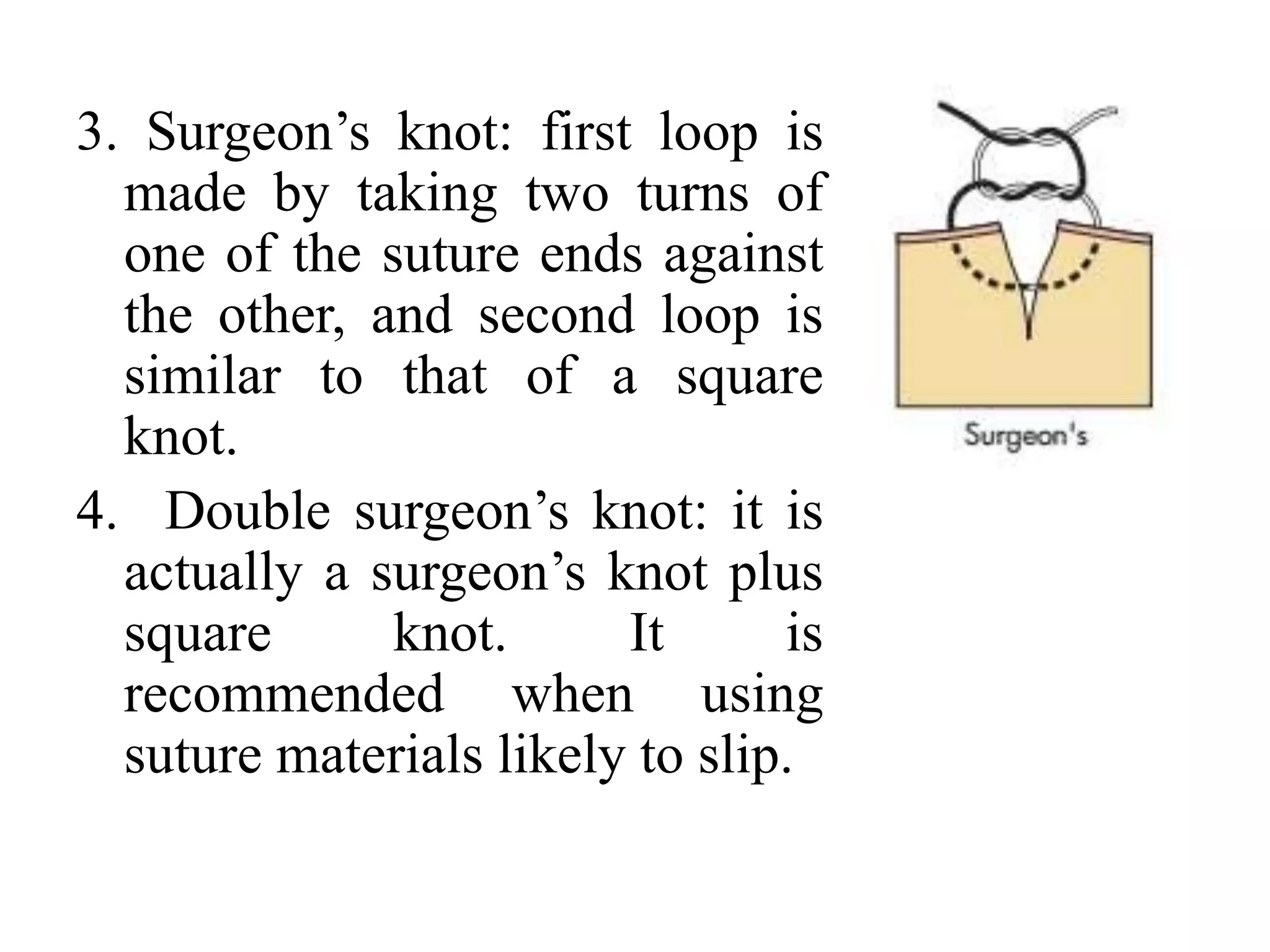 3. Surgeon’s knot: first loop is
made by taking two turns of
one of the suture ends against
the other, and second loop is
similar to that of a square
knot.
4. Double surgeon’s knot: it is
actually a surgeon’s knot plus
square knot. It is
recommended when using
suture materials likely to slip.
 