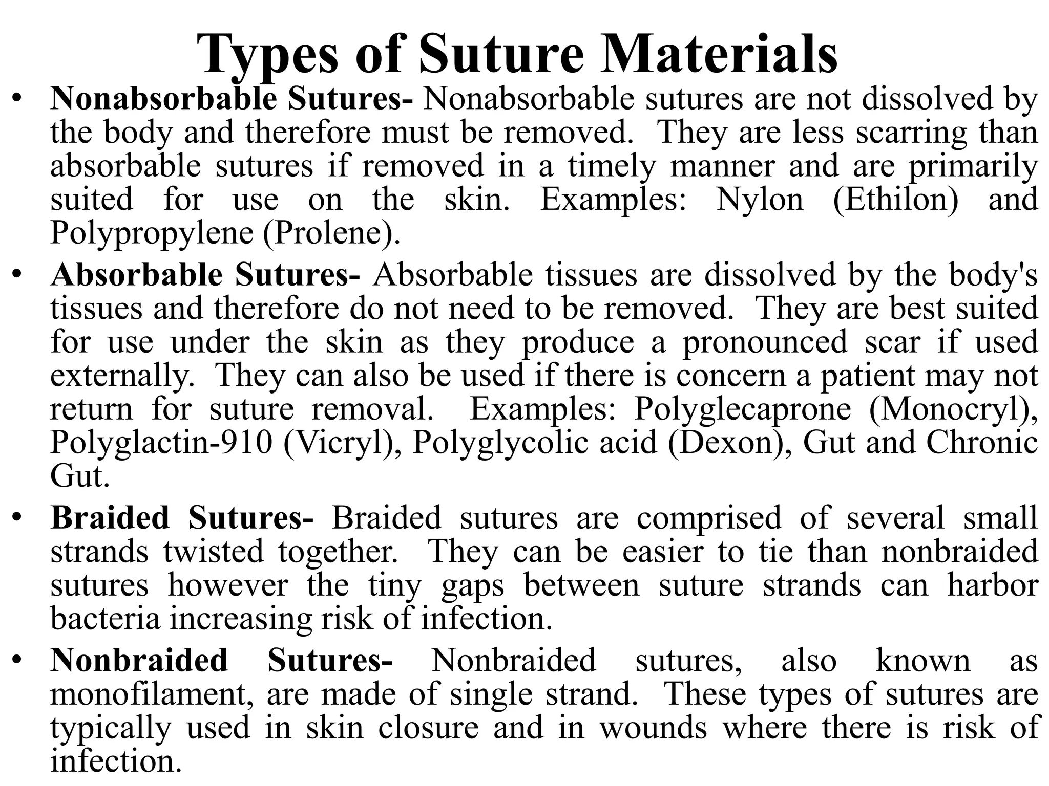 Types of Suture Materials
• Nonabsorbable Sutures- Nonabsorbable sutures are not dissolved by
the body and therefore must be removed. They are less scarring than
absorbable sutures if removed in a timely manner and are primarily
suited for use on the skin. Examples: Nylon (Ethilon) and
Polypropylene (Prolene).
• Absorbable Sutures- Absorbable tissues are dissolved by the body's
tissues and therefore do not need to be removed. They are best suited
for use under the skin as they produce a pronounced scar if used
externally. They can also be used if there is concern a patient may not
return for suture removal. Examples: Polyglecaprone (Monocryl),
Polyglactin-910 (Vicryl), Polyglycolic acid (Dexon), Gut and Chronic
Gut.
• Braided Sutures- Braided sutures are comprised of several small
strands twisted together. They can be easier to tie than nonbraided
sutures however the tiny gaps between suture strands can harbor
bacteria increasing risk of infection.
• Nonbraided Sutures- Nonbraided sutures, also known as
monofilament, are made of single strand. These types of sutures are
typically used in skin closure and in wounds where there is risk of
infection.
 