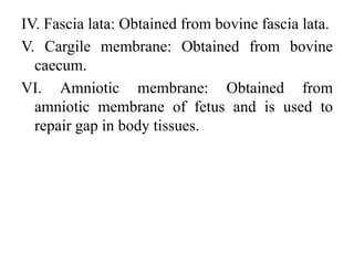 IV. Fascia lata: Obtained from bovine fascia lata.
V. Cargile membrane: Obtained from bovine
caecum.
VI. Amniotic membrane: Obtained from
amniotic membrane of fetus and is used to
repair gap in body tissues.
 