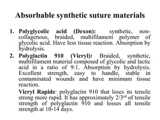 Absorbable synthetic suture materials
1. Polyglycolic acid (Dexon): synthetic, non-
collagenous, braided, multifilament polymer of
glycolic acid. Have less tissue reaction. Absorption by
hydrolysis.
2. Polyglactin 910 (Vicryl): Braided, synthetic,
multifilament material composed of glycolic and lactic
acid in a ratio of 9:1. Absorption by hydrolysis.
Excellent strength, easy to handle, stable in
contaminated wounds and have minimum tissue
reaction.
Vicryl Rapide: polyglactin 910 that loses its tensile
streng more rapid. It has approximately 2/3rd of tensile
strength of polyglactin 910 and losses all tensile
strength at 10-14 days.
 