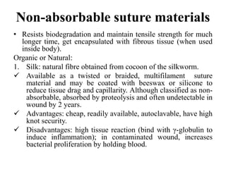 Non-absorbable suture materials
• Resists biodegradation and maintain tensile strength for much
longer time, get encapsulated with fibrous tissue (when used
inside body).
Organic or Natural:
1. Silk: natural fibre obtained from cocoon of the silkworm.
 Available as a twisted or braided, multifilament suture
material and may be coated with beeswax or silicone to
reduce tissue drag and capillarity. Although classified as non-
absorbable, absorbed by proteolysis and often undetectable in
wound by 2 years.
 Advantages: cheap, readily available, autoclavable, have high
knot security.
 Disadvantages: high tissue reaction (bind with γ-globulin to
induce inflammation); in contaminated wound, increases
bacterial proliferation by holding blood.
 