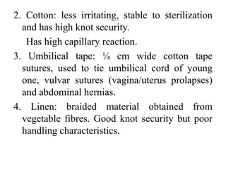 2. Cotton: less irritating, stable to sterilization
and has high knot security.
Has high capillary reaction.
3. Umbilical tape: ¼ cm wide cotton tape
sutures, used to tie umbilical cord of young
one, vulvar sutures (vagina/uterus prolapses)
and abdominal hernias.
4. Linen: braided material obtained from
vegetable fibres. Good knot security but poor
handling characteristics.
 