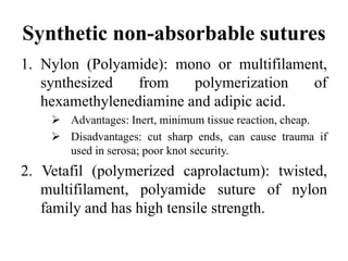 Synthetic non-absorbable sutures
1. Nylon (Polyamide): mono or multifilament,
synthesized from polymerization of
hexamethylenediamine and adipic acid.
 Advantages: Inert, minimum tissue reaction, cheap.
 Disadvantages: cut sharp ends, can cause trauma if
used in serosa; poor knot security.
2. Vetafil (polymerized caprolactum): twisted,
multifilament, polyamide suture of nylon
family and has high tensile strength.
 