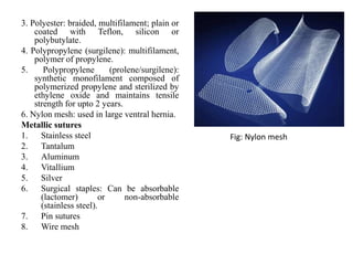 3. Polyester: braided, multifilament; plain or
coated with Teflon, silicon or
polybutylate.
4. Polypropylene (surgilene): multifilament,
polymer of propylene.
5. Polypropylene (prolene/surgilene):
synthetic monofilament composed of
polymerized propylene and sterilized by
ethylene oxide and maintains tensile
strength for upto 2 years.
6. Nylon mesh: used in large ventral hernia.
Metallic sutures
1. Stainless steel
2. Tantalum
3. Aluminum
4. Vitallium
5. Silver
6. Surgical staples: Can be absorbable
(lactomer) or non-absorbable
(stainless steel).
7. Pin sutures
8. Wire mesh
Fig: Nylon mesh
 