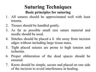 Suturing Techniques
Basic principles for suturing
1. All sutures should be approximated well with least
trauma.
2. Tissues should be handled gently.
3. As far as possible small size suture material and
needle should be used.
4. Stitches should be placed a li ttle away from incision
edges without including large tissue mass.
5. Tight placed sutures are prone to high tension and
ischemia.
6. Proper obliteration of the dead spaces should be
ensured.
7. Knots should be simple, secure and placed on one side
of the incision to avoid interference in healing.
 