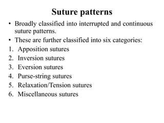Suture patterns
• Broadly classified into interrupted and continuous
suture patterns.
• These are further classified into six categories:
1. Apposition sutures
2. Inversion sutures
3. Eversion sutures
4. Purse-string sutures
5. Relaxation/Tension sutures
6. Miscellaneous sutures
 