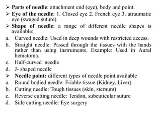  Parts of needle: attachment end (eye), body and point.
 Eye of the needle: 1. Closed eye 2. French eye 3. atraumatic
eye (swaged suture)
 Shape of needle: a range of different needle shapes is
available:
a. Curved needle: Used in deep wounds with restricted access.
b. Straight needle: Passed through the tissues with the hands
rather than using instruments. Example: Used in Aural
hematoma.
c. Half-curved needle
d. J- shaped needle
 Needle point: different types of needle point available
a. Round bodied needle: Friable tissue (Kidney, Liver)
b. Cutting needle: Tough tissues (skin, sternum)
c. Reverse cutting needle: Tendon, subcuticular suture
d. Side cutting needle: Eye surgery
 