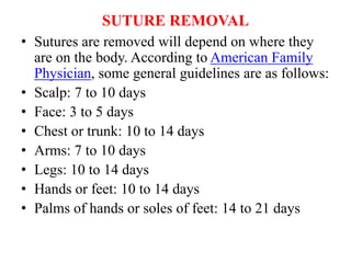 SUTURE REMOVAL
• Sutures are removed will depend on where they
are on the body. According to American Family
Physician, some general guidelines are as follows:
• Scalp: 7 to 10 days
• Face: 3 to 5 days
• Chest or trunk: 10 to 14 days
• Arms: 7 to 10 days
• Legs: 10 to 14 days
• Hands or feet: 10 to 14 days
• Palms of hands or soles of feet: 14 to 21 days
 