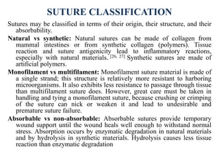 SUTURE CLASSIFICATION
Sutures may be classified in terms of their origin, their structure, and their
absorbability.
Natural vs synthetic: Natural sutures can be made of collagen from
mammal intestines or from synthetic collagen (polymers). Tissue
reaction and suture antigenicity lead to inflammatory reactions,
especially with natural materials. [26, 27] Synthetic sutures are made of
artificial polymers.
Monofilament vs multifilament: Monofilament suture material is made of
a single strand; this structure is relatively more resistant to harboring
microorganisms. It also exhibits less resistance to passage through tissue
than multifilament suture does. However, great care must be taken in
handling and tying a monofilament suture, because crushing or crimping
of the suture can nick or weaken it and lead to undesirable and
premature suture failure.
Absorbable vs non-absorbable: Absorbable sutures provide temporary
wound support until the wound heals well enough to withstand normal
stress. Absorption occurs by enzymatic degradation in natural materials
and by hydrolysis in synthetic materials. Hydrolysis causes less tissue
reaction than enzymatic degradation
 