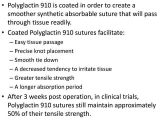• Polyglactin 910 is coated in order to create a
smoother synthetic absorbable suture that will pass
through tissue readily.
• Coated Polyglactin 910 sutures facilitate:
– Easy tissue passage
– Precise knot placement
– Smooth tie down
– A decreased tendency to irritate tissue
– Greater tensile strength
– A longer absorption period
• After 3 weeks post operation, in clinical trials,
Polyglactin 910 sutures still maintain approximately
50% of their tensile strength.
 