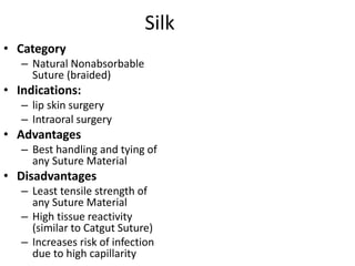 Silk
• Category
– Natural Nonabsorbable
Suture (braided)
• Indications:
– lip skin surgery
– Intraoral surgery
• Advantages
– Best handling and tying of
any Suture Material
• Disadvantages
– Least tensile strength of
any Suture Material
– High tissue reactivity
(similar to Catgut Suture)
– Increases risk of infection
due to high capillarity
 