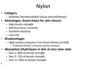 Nylon
• Category
– Synthetic Nonabsorbable Suture (monofilament)
• Advantages: Good choice for skin closure
– High tensile strength
– Minimal tissue reactivity
– Excellent elasticity
– Low cost
• Disadvantages
– High memory (requires 3 to 4 knot throws to hold)
• Pliabilized ethilon in Alcohol reduces memory
• Absorption (Hydrolyzes in skin at very slow rate)
– Year 1: 89% of tensile strength
– Year 2: 72% of tensile strength
– Year 11: 66% of tensile strength
•
 