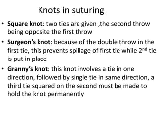 Knots in suturing
• Square knot: two ties are given ,the second throw
being opposite the first throw
• Surgeon’s knot: because of the double throw in the
first tie, this prevents spillage of first tie while 2nd tie
is put in place
• Granny’s knot: this knot involves a tie in one
direction, followed by single tie in same direction, a
third tie squared on the second must be made to
hold the knot permanently
 