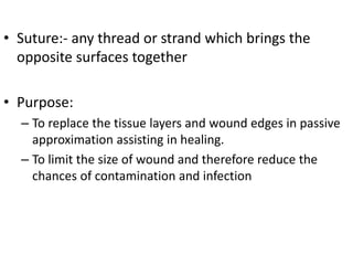 • Suture:- any thread or strand which brings the
opposite surfaces together
• Purpose:
– To replace the tissue layers and wound edges in passive
approximation assisting in healing.
– To limit the size of wound and therefore reduce the
chances of contamination and infection
 