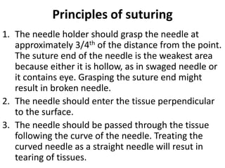 Principles of suturing
1. The needle holder should grasp the needle at
approximately 3/4th of the distance from the point.
The suture end of the needle is the weakest area
because either it is hollow, as in swaged needle or
it contains eye. Grasping the suture end might
result in broken needle.
2. The needle should enter the tissue perpendicular
to the surface.
3. The needle should be passed through the tissue
following the curve of the needle. Treating the
curved needle as a straight needle will resut in
tearing of tissues.
 