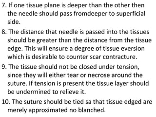 7. If one tissue plane is deeper than the other then
the needle should pass fromdeeper to superficial
side.
8. The distance that needle is passed into the tissues
should be greater than the distance from the tissue
edge. This will ensure a degree of tissue eversion
which is desirable to counter scar contracture.
9. The tissue should not be closed under tension,
since they will either tear or necrose around the
suture. If tension is present the tissue layer should
be undermined to relieve it.
10. The suture should be tied sa that tissue edged are
merely approximated no blanched.
 