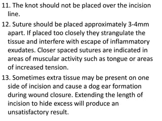 11. The knot should not be placed over the incision
line.
12. Suture should be placed approximately 3-4mm
apart. If placed too closely they strangulate the
tissue and interfere with escape of inflammatory
exudates. Closer spaced sutures are indicated in
areas of muscular activity such as tongue or areas
of increased tension.
13. Sometimes extra tissue may be present on one
side of incision and cause a dog ear formation
during wound closure. Extending the length of
incision to hide excess will produce an
unsatisfactory result.
 