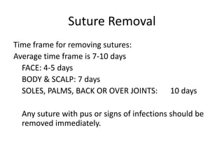 Suture Removal
Time frame for removing sutures:
Average time frame is 7-10 days
FACE: 4-5 days
BODY & SCALP: 7 days
SOLES, PALMS, BACK OR OVER JOINTS: 10 days
Any suture with pus or signs of infections should be
removed immediately.
 