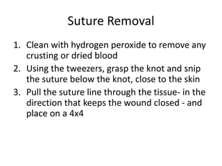 Suture Removal
1. Clean with hydrogen peroxide to remove any
crusting or dried blood
2. Using the tweezers, grasp the knot and snip
the suture below the knot, close to the skin
3. Pull the suture line through the tissue- in the
direction that keeps the wound closed - and
place on a 4x4
 