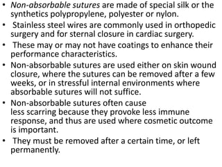 • Non-absorbable sutures are made of special silk or the
synthetics polypropylene, polyester or nylon.
• Stainless steel wires are commonly used in orthopedic
surgery and for sternal closure in cardiac surgery.
• These may or may not have coatings to enhance their
performance characteristics.
• Non-absorbable sutures are used either on skin wound
closure, where the sutures can be removed after a few
weeks, or in stressful internal environments where
absorbable sutures will not suffice.
• Non-absorbable sutures often cause
less scarring because they provoke less immune
response, and thus are used where cosmetic outcome
is important.
• They must be removed after a certain time, or left
permanently.
 