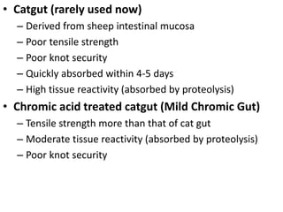 • Catgut (rarely used now)
– Derived from sheep intestinal mucosa
– Poor tensile strength
– Poor knot security
– Quickly absorbed within 4-5 days
– High tissue reactivity (absorbed by proteolysis)
• Chromic acid treated catgut (Mild Chromic Gut)
– Tensile strength more than that of cat gut
– Moderate tissue reactivity (absorbed by proteolysis)
– Poor knot security
 