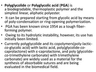 • Polyglycolide or Polyglycolic acid (PGA) is
a biodegradable, thermoplastic polymer and the
simplest linear, aliphatic polyester.
• It can be prepared starting from glycolic acid by means
of poly-condensation or ring-opening polymerization.
• PGA has been known since 1954 as a tough fiber-
forming polymer.
• Owing to its hydrolytic instability, however, its use has
initially been limited.
• Currently polyglycolide and its copolymers(poly-lactic-
co-glycolic acid) with lactic acid, poly(glycolide-co-
caprolactone) with ε-caprolactone, and poly (glycolide-
co-trimethylene carbonate) with trimethylene
carbonate) are widely used as a material for the
synthesis of absorbable sutures and are being
evaluated in the biomedical field.
 
