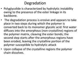 Degradation
• Polyglycolide is characterized by hydrolytic instability
owing to the presence of the ester linkage in its
backbone.
• The degradation process is erosive and appears to take
place in two steps during which the polymer is
converted back to its monomer glycolic acid: first water
diffuses into the amorphous (non-crystalline) regions of
the polymer matrix, cleaving the ester bonds; the
second step starts after the amorphous regions have
been eroded, leaving the crystalline portion of the
polymer susceptible to hydrolytic attack
• Upon collapse of the crystalline regions the polymer
chain dissolves.
 