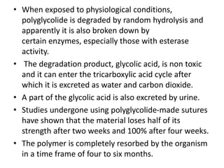 • When exposed to physiological conditions,
polyglycolide is degraded by random hydrolysis and
apparently it is also broken down by
certain enzymes, especially those with esterase
activity.
• The degradation product, glycolic acid, is non toxic
and it can enter the tricarboxylic acid cycle after
which it is excreted as water and carbon dioxide.
• A part of the glycolic acid is also excreted by urine.
• Studies undergone using polyglycolide-made sutures
have shown that the material loses half of its
strength after two weeks and 100% after four weeks.
• The polymer is completely resorbed by the organism
in a time frame of four to six months.
 
