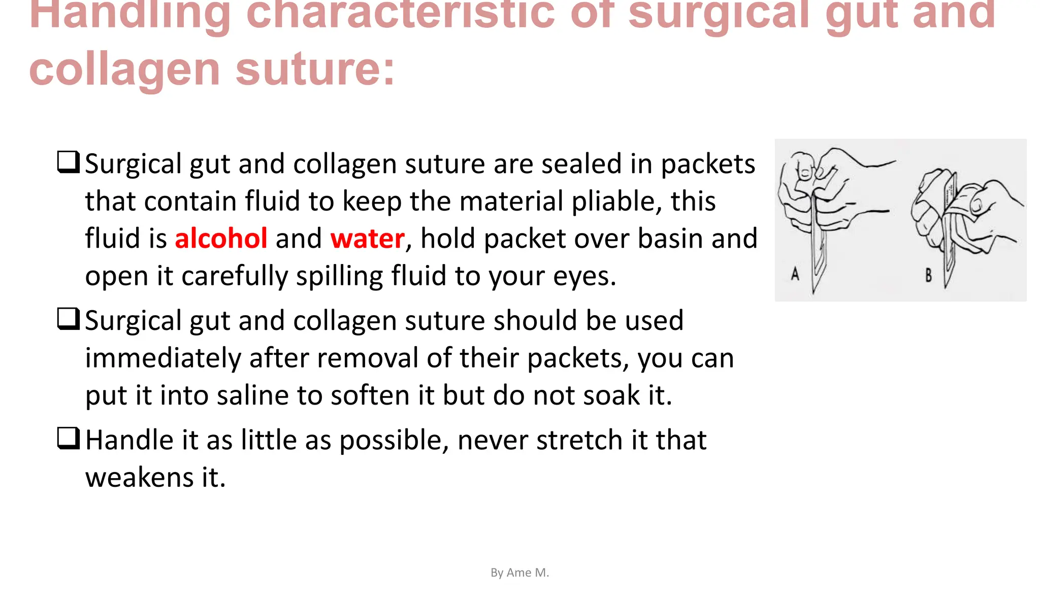 Handling characteristic of surgical gut and
collagen suture:
Surgical gut and collagen suture are sealed in packets
that contain fluid to keep the material pliable, this
fluid is alcohol and water, hold packet over basin and
open it carefully spilling fluid to your eyes.
Surgical gut and collagen suture should be used
immediately after removal of their packets, you can
put it into saline to soften it but do not soak it.
Handle it as little as possible, never stretch it that
weakens it.
By Ame M.
 