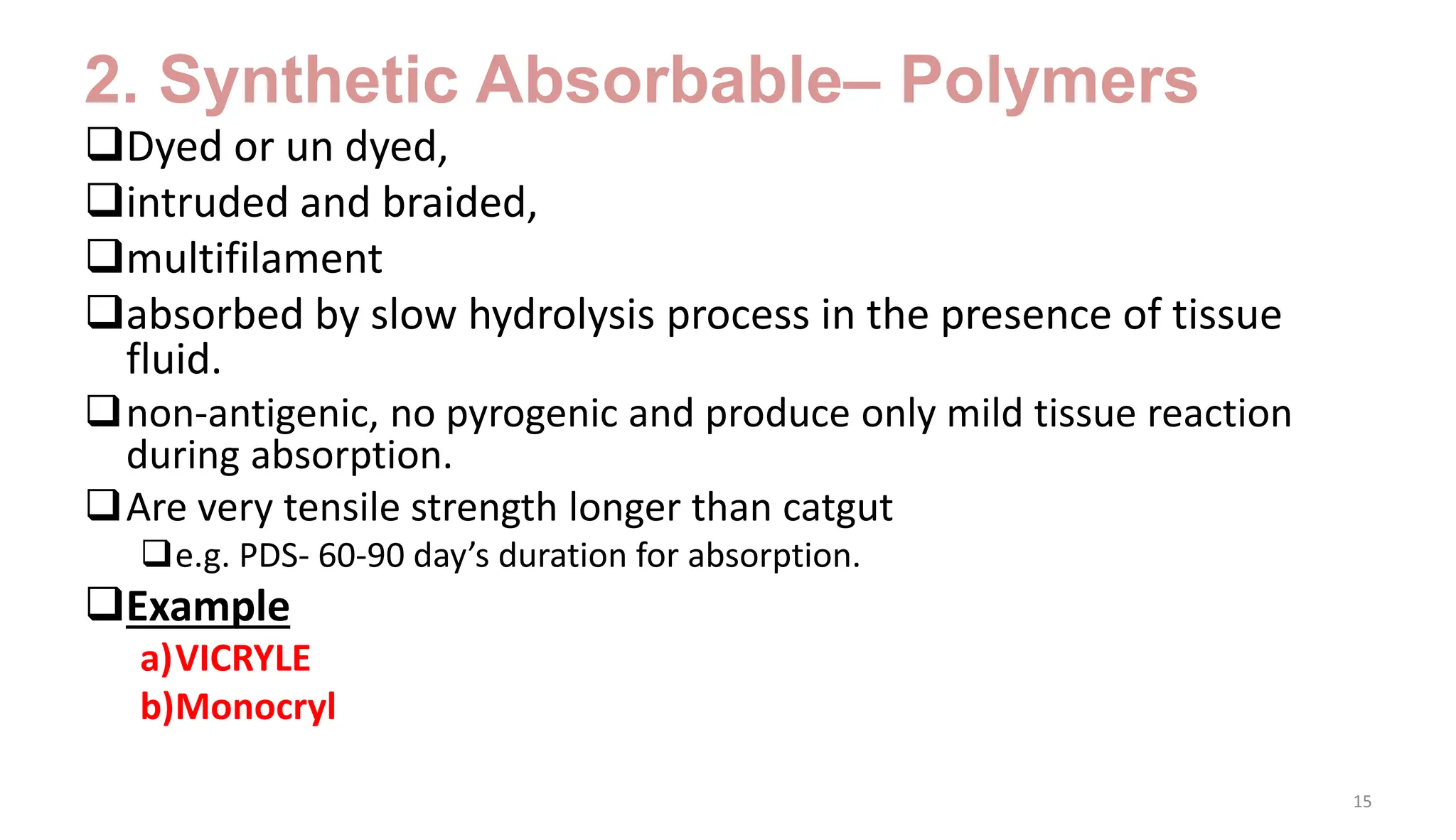 2. Synthetic Absorbable– Polymers
Dyed or un dyed,
intruded and braided,
multifilament
absorbed by slow hydrolysis process in the presence of tissue
fluid.
non-antigenic, no pyrogenic and produce only mild tissue reaction
during absorption.
Are very tensile strength longer than catgut
e.g. PDS- 60-90 day’s duration for absorption.
Example
a)VICRYLE
b)Monocryl
15
 