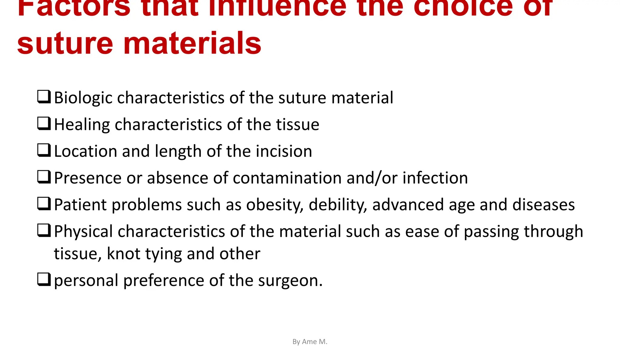 Factors that influence the choice of
suture materials
Biologic characteristics of the suture material
Healing characteristics of the tissue
Location and length of the incision
Presence or absence of contamination and/or infection
Patient problems such as obesity, debility, advanced age and diseases
Physical characteristics of the material such as ease of passing through
tissue, knot tying and other
personal preference of the surgeon.
By Ame M.
 