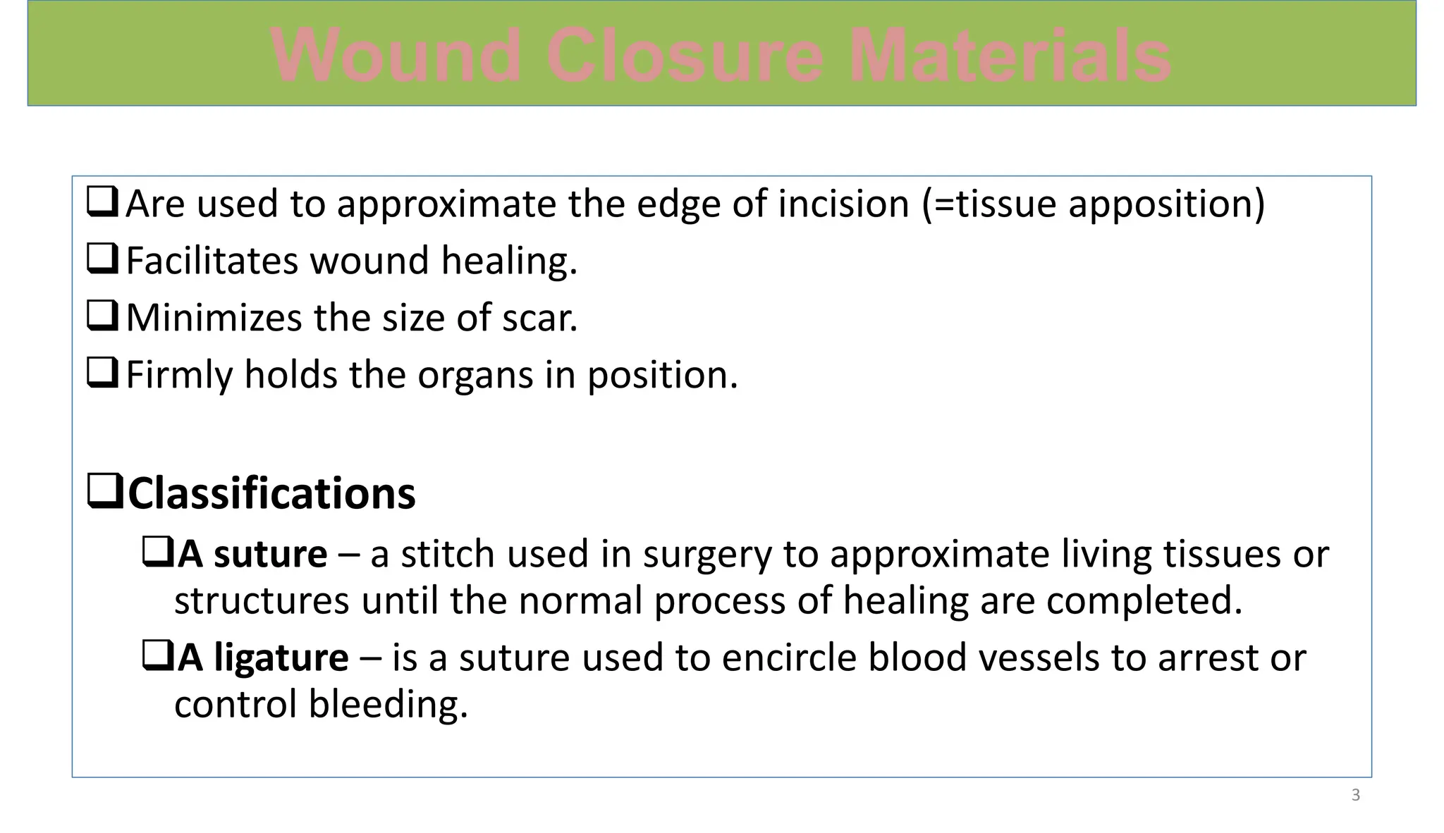 Wound Closure Materials
Are used to approximate the edge of incision (=tissue apposition)
Facilitates wound healing.
Minimizes the size of scar.
Firmly holds the organs in position.
Classifications
A suture – a stitch used in surgery to approximate living tissues or
structures until the normal process of healing are completed.
A ligature – is a suture used to encircle blood vessels to arrest or
control bleeding.
3
 