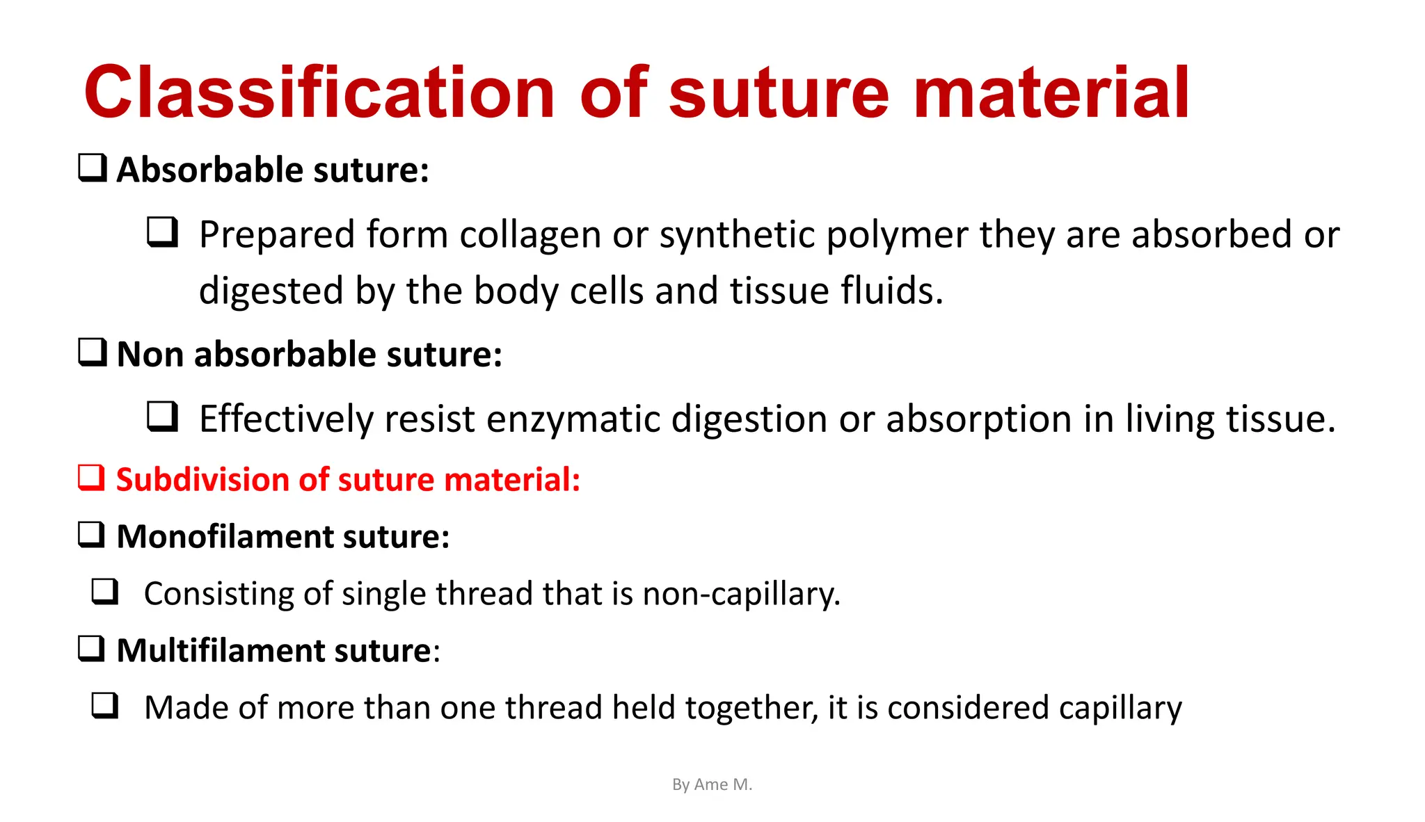 Classification of suture material
Absorbable suture:
 Prepared form collagen or synthetic polymer they are absorbed or
digested by the body cells and tissue fluids.
Non absorbable suture:
 Effectively resist enzymatic digestion or absorption in living tissue.
 Subdivision of suture material:
 Monofilament suture:
 Consisting of single thread that is non-capillary.
 Multifilament suture:
 Made of more than one thread held together, it is considered capillary
By Ame M.
 