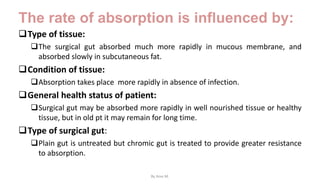 The rate of absorption is influenced by:
Type of tissue:
The surgical gut absorbed much more rapidly in mucous membrane, and
absorbed slowly in subcutaneous fat.
Condition of tissue:
Absorption takes place more rapidly in absence of infection.
General health status of patient:
Surgical gut may be absorbed more rapidly in well nourished tissue or healthy
tissue, but in old pt it may remain for long time.
Type of surgical gut:
Plain gut is untreated but chromic gut is treated to provide greater resistance
to absorption.
By Ame M.
 