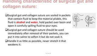 Handling characteristic of surgical gut and
collagen suture:
Surgical gut and collagen suture are sealed in packets
that contain fluid to keep the material pliable, this
fluid is alcohol and water, hold packet over basin and
open it carefully spilling fluid to your eyes.
Surgical gut and collagen suture should be used
immediately after removal of their packets, you can
put it into saline to soften it but do not soak it.
Handle it as little as possible, never stretch it that
weakens it.
By Ame M.
 