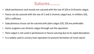 Sutures………
• Adult peritoneum and muscle are sutured with the size of 2/0 or 0 chromic catgut.
• Fascia can be sutured with the size of 1 and 2 chromic catgut but, in children 2/0,
3/0 is sufficient.
• Subcutaneous tissue can be sutured with plain catgut 2/0, 3/0 are preferable.
• Some surgeons use chromic catgut through out the operation.
• Plain catgut is not used in peritoneum or fascia suturing due to its rapid absorption.
• It is widely used in urinary tract operation to prevent formation of renal calculi.
16
 